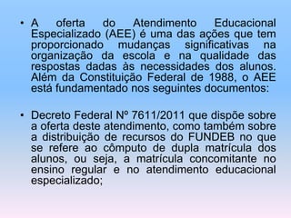 • A oferta do Atendimento Educacional
Especializado (AEE) é uma das ações que tem
proporcionado mudanças significativas na
organização da escola e na qualidade das
respostas dadas às necessidades dos alunos.
Além da Constituição Federal de 1988, o AEE
está fundamentado nos seguintes documentos:
• Decreto Federal Nº 7611/2011 que dispõe sobre
a oferta deste atendimento, como também sobre
a distribuição de recursos do FUNDEB no que
se refere ao cômputo de dupla matrícula dos
alunos, ou seja, a matrícula concomitante no
ensino regular e no atendimento educacional
especializado;
 