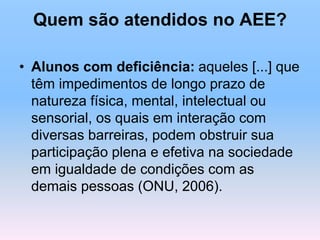 Quem são atendidos no AEE?
• Alunos com deficiência: aqueles [...] que
têm impedimentos de longo prazo de
natureza física, mental, intelectual ou
sensorial, os quais em interação com
diversas barreiras, podem obstruir sua
participação plena e efetiva na sociedade
em igualdade de condições com as
demais pessoas (ONU, 2006).
 
