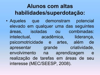 Alunos com altas
habilidades/superdotação:
• Aqueles que demonstram potencial
elevado em qualquer uma das seguintes
áreas, isoladas ou combinadas:
intelectual, acadêmica, liderança,
psicomotricidade e artes, além de
apresentar grande criatividade,
envolvimento na aprendizagem e
realização de tarefas em áreas de seu
interesse (MEC/SEESP, 2008).
 