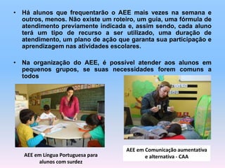 • Há alunos que frequentarão o AEE mais vezes na semana e
outros, menos. Não existe um roteiro, um guia, uma fórmula de
atendimento previamente indicada e, assim sendo, cada aluno
terá um tipo de recurso a ser utilizado, uma duração de
atendimento, um plano de ação que garanta sua participação e
aprendizagem nas atividades escolares.
• Na organização do AEE, é possível atender aos alunos em
pequenos grupos, se suas necessidades forem comuns a
todos
AEE em Comunicação aumentativa
e alternativa - CAAAEE em Língua Portuguesa para
alunos com surdez
 