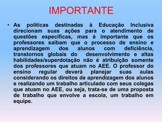 IMPORTANTE
• As políticas destinadas à Educação Inclusiva
direcionam suas ações para o atendimento de
questões específicas, mas é importante que os
professores saibam que o processo de ensino e
aprendizagem dos alunos com deficiência,
transtornos globais do desenvolvimento e altas
habilidades/superdotação não é atribuição somente
dos professores que atuam no AEE. O professor do
ensino regular deverá planejar suas aulas
considerando os direitos de aprendizagem dos alunos
e realizando um trabalho articulado com seus colegas
que atuam no AEE, ou seja, trata-se de uma proposta
de trabalho que envolve a escola, um trabalho em
equipe.
 