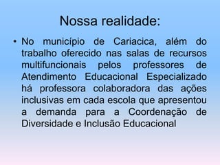 Nossa realidade:
• No município de Cariacica, além do
trabalho oferecido nas salas de recursos
multifuncionais pelos professores de
Atendimento Educacional Especializado
há professora colaboradora das ações
inclusivas em cada escola que apresentou
a demanda para a Coordenação de
Diversidade e Inclusão Educacional
 