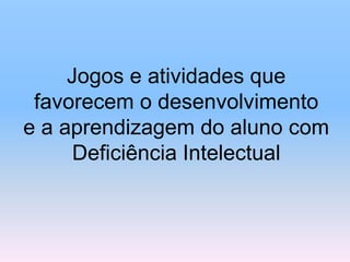 Jogos e atividades que
favorecem o desenvolvimento
e a aprendizagem do aluno com
Deficiência Intelectual
 