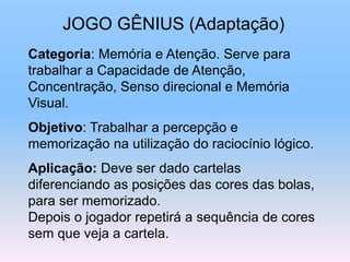 JOGO GÊNIUS (Adaptação)
Categoria: Memória e Atenção. Serve para
trabalhar a Capacidade de Atenção,
Concentração, Senso direcional e Memória
Visual.
Objetivo: Trabalhar a percepção e
memorização na utilização do raciocínio lógico.
Aplicação: Deve ser dado cartelas
diferenciando as posições das cores das bolas,
para ser memorizado.
Depois o jogador repetirá a sequência de cores
sem que veja a cartela.
 