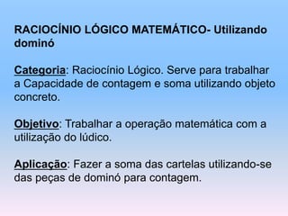 RACIOCÍNIO LÓGICO MATEMÁTICO- Utilizando
dominó
Categoria: Raciocínio Lógico. Serve para trabalhar
a Capacidade de contagem e soma utilizando objeto
concreto.
Objetivo: Trabalhar a operação matemática com a
utilização do lúdico.
Aplicação: Fazer a soma das cartelas utilizando-se
das peças de dominó para contagem.
 