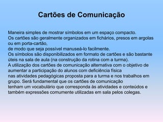 Cartões de Comunicação
Maneira simples de mostrar símbolos em um espaço compacto.
Os cartões são geralmente organizados em fichários, presos em argolas
ou em porta-cartão,
de modo que seja possível manuseá-lo facilmente.
Os símbolos são disponibilizados em formato de cartões e são bastante
úteis na sala de aula (na construção da rotina com a turma).
A utilização dos cartões de comunicação alternativa com o objetivo de
aumentar a participação do alunos com deficiência física
nas atividades pedagógicas proposta para a turma e nos trabalhos em
grupo. Será fundamental que os cartões de comunicação
tenham um vocabulário que corresponda às atividades e conteúdos e
também expressões comumente utilizadas em sala pelos colegas.
 