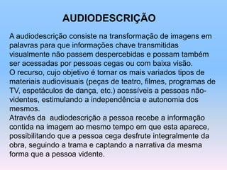 A audiodescrição consiste na transformação de imagens em
palavras para que informações chave transmitidas
visualmente não passem despercebidas e possam também
ser acessadas por pessoas cegas ou com baixa visão.
O recurso, cujo objetivo é tornar os mais variados tipos de
materiais audiovisuais (peças de teatro, filmes, programas de
TV, espetáculos de dança, etc.) acessíveis a pessoas não-
videntes, estimulando a independência e autonomia dos
mesmos.
Através da audiodescrição a pessoa recebe a informação
contida na imagem ao mesmo tempo em que esta aparece,
possibilitando que a pessoa cega desfrute integralmente da
obra, seguindo a trama e captando a narrativa da mesma
forma que a pessoa vidente.
AUDIODESCRIÇÃO
 