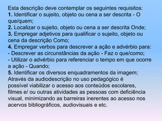 Esta descrição deve contemplar os seguintes requisitos:
1. Identificar o sujeito, objeto ou cena a ser descrita - O
que/quem;
2. Localizar o sujeito, objeto ou cena a ser descrita Onde;
3. Empregar adjetivos para qualificar o sujeito, objeto ou
cena da descrição Como;
4. Empregar verbos para descrever a ação e advérbio para:
- Descrever as circunstâncias da ação - Faz o que/como;
- Utilizar o advérbio para referenciar o tempo em que ocorre
a ação - Quando;
5. Identificar os diversos enquadramentos da imagem;
Através da audiodescrição no uso pedagógico é
possível viabilizar o acesso aos conteúdos escolares,
filmes e/ ou outras atividades as pessoas com deficiência
visual, minimizando as barreiras inerentes ao acesso nos
acervos bibliográficos, audiovisuais e etc.
 