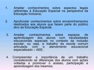 1. Ampliar conhecimentos sobre aspectos legais
referentes à Educação Especial na perspectiva da
Educação Inclusiva;
2. Aprofundar conhecimentos sobre encaminhamentos
destinados aos alunos que fazem parte do público
alvo da Educação Especial.
3. Ampliar conhecimentos sobre espaços de
aprendizagem dos alunos com necessidades
educacionais especiais no contexto da inclusão
escolar, ou seja, a trabalho da escola comum
articulada com o atendimento educacional
especializado – AEE;
4. Compreender a importância de um trabalho
considerando as diferenças dos alunos com ações
voltadas a promover o acesso, participação e
aprendizagem dos mesmos;
 