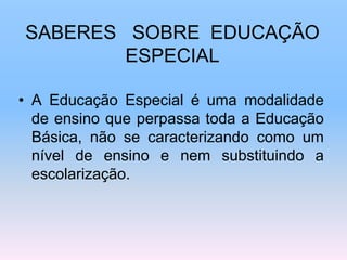 SABERES SOBRE EDUCAÇÃO
ESPECIAL
• A Educação Especial é uma modalidade
de ensino que perpassa toda a Educação
Básica, não se caracterizando como um
nível de ensino e nem substituindo a
escolarização.
 