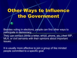 Other Ways to Influence
      the Government

Besides voting in elections, people can find other ways to
participate in democracy.
They can contact (Write a letter, email, phone, etc.) their MP,
MLA, or civil servants with their opinions about important
issues.

It is usually more effective to join a group of like minded
people committed to a specific goal.
 