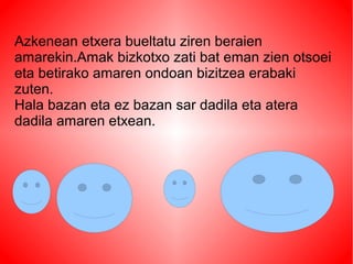 Azkenean etxera bueltatu ziren beraien
amarekin.Amak bizkotxo zati bat eman zien otsoei
eta betirako amaren ondoan bizitzea erabaki
zuten.
Hala bazan eta ez bazan sar dadila eta atera
dadila amaren etxean.
 