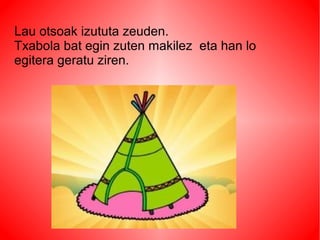 Lau otsoak izututa zeuden.
Txabola bat egin zuten makilez eta han lo
egitera geratu ziren.
 