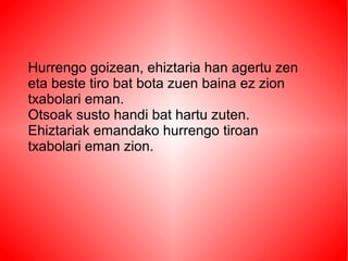 Hurrengo goizean, ehiztaria han agertu zen
eta beste tiro bat bota zuen baina ez zion
txabolari eman.
Otsoak susto handi bat hartu zuten.
Ehiztariak emandako hurrengo tiroan
txabolari eman zion.
 