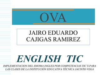 OVA
JAIRO EDUARDO
CAJIGAS RAMIREZ
ENGLISH TICIMPLEMENTACION DEL IDIOMA INGLES POR COMPETENCIAS TIC´S PARA
LAS CLASES DE LA INSTITUCIÓN EDUCATIVA TÉCNICA JACINTO VEGA
 