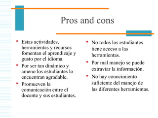 Pros and cons
 Estas actividades,
herramientas y recursos
fomentan el aprendizaje y
gusto por el idioma.
 Por ser tan dinámico y
ameno los estudiantes lo
encuentran agradable.
 Promueven la
comunicación entre el
docente y sus estudiantes.
 No todos los estudiantes
tiene acceso a las
herramientas.
 Por mal manejo se puede
extraviar la información.
 No hay conocimiento
suficiente del manejo de
las diferentes herramientas.
 