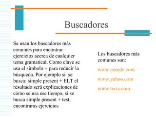 Buscadores
Se usan los buscadores más
comunes para encontrar
ejercicios acerca de cualquier
tema gramatical. Como clave se
usa el símbolo + para reducir la
búsqueda. Por ejemplo si se
busca: simple present + ELT el
resultado será explicaciones de
cómo se usa ese tiempo, si se
busca simple present + test,
encontraras ejercicios
Los buscadores más
comunes son:
www.google.com
www.yahoo.com
www.terra.com
 