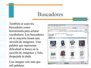 Buscadores
También se usan los
buscadores como
herramienta para aclarar
vocabulario. Los buscadores
en su mayoría tienen una
sección de imágenes. Una
palabra que represente
dificultad se busca en la
sección de imágenes y listo,
despejada la duda.
Una imagen vale más que
mil palabras
 