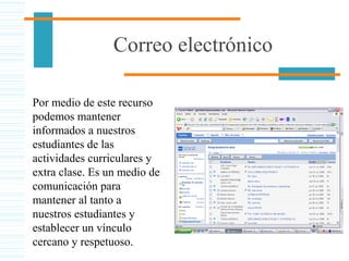 Correo electrónico
Por medio de este recurso
podemos mantener
informados a nuestros
estudiantes de las
actividades curriculares y
extra clase. Es un medio de
comunicación para
mantener al tanto a
nuestros estudiantes y
establecer un vínculo
cercano y respetuoso.
 