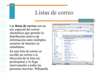Listas de correo
Las listas de correo son un
uso especial del correo
electrónico que permite la
distribución masiva de
información entre múltiples
usuarios de Internet en
simultáneo.
En una lista de correo se
escribe un correo a la
dirección de la lista (ej:
profespana) y le llega
masivamente a todas las
personas inscritas. Wikipedia
 