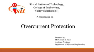 A presentation on
Prepared by,
Mr. Chetan D. Patil
Assistant Professor
Department of Electrical Engineering
Overcurrent Protection
Sharad Institute of Technology,
College of Engineering,
Yadrav (Ichalkaranji)
 