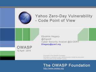 Copyright © The OWASP Foundation
Permission is granted to copy, distribute and/or modify this document
under the terms of the OWASP License.
The OWASP Foundation
OWASP
http://www.owasp.org
Yahoo Zero-Day Vulnerability
- Code Point of View
Ebrahim Hegazy
@Zigoo0
Cyber Security Analyst @Q-CERT
Ehegazy@qcert.org
12 April - 2014
 