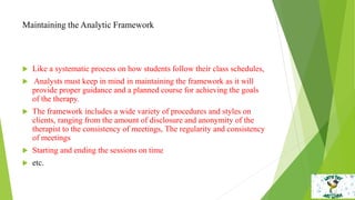 Maintaining the Analytic Framework
 Like a systematic process on how students follow their class schedules,
 Analysts must keep in mind in maintaining the framework as it will
provide proper guidance and a planned course for achieving the goals
of the therapy.
 The framework includes a wide variety of procedures and styles on
clients, ranging from the amount of disclosure and anonymity of the
therapist to the consistency of meetings, The regularity and consistency
of meetings
 Starting and ending the sessions on time
 etc.
 