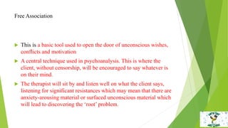 Free Association
 This is a basic tool used to open the door of unconscious wishes,
conflicts and motivation
 A central technique used in psychoanalysis. This is where the
client, without censorship, will be encouraged to say whatever is
on their mind.
 The therapist will sit by and listen well on what the client says,
listening for significant resistances which may mean that there are
anxiety-arousing material or surfaced unconscious material which
will lead to discovering the ‘root’ problem.
 