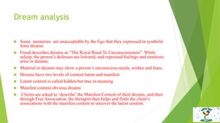 Dream analysis
 Some memories are unacceptable by the Ego that they expressed in symbolic
form dreams
 Freud describes dreams as “The Royal Road To Unconsciousness”. While
asleep, the person’s defenses are lowered, and repressed feelings and emotions
arise in dreams.
 Material in dreams may show a person’s unconscious needs, wishes and fears.
 Dreams have two levels of content latent and manifest
 Latent content is called hidden but true in meaning
 Manifest content obvious dreams
 Clients are asked to ‘describe’ the Manifest Content of their dreams, and then
through Free Association, the therapist then helps and finds the client’s
associations with the manifest content to uncover the latent content.
 