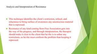 Analysis and Interpretation of Resistance
 This technique identifies the client’s restriction, refusal, and
reluctance to bring surface of awareness any unconscious material
that is repressed.
 Resistance of any kind coming from Free Association gets into
the way of the progress, and through interpretation, the therapist
should make it clear to the client that he/she is to unbar any
restrictions, as he/she must confront the problem than keeping it
repressed.
 