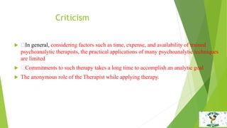Criticism
 In general, considering factors such as time, expense, and availability of trained
psychoanalytic therapists, the practical applications of many psychoanalytic techniques
are limited
 Commitments to such therapy takes a long time to accomplish an analytic goal
 The anonymous role of the Therapist while applying therapy.
 