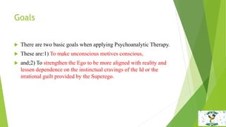 Goals
 There are two basic goals when applying Psychoanalytic Therapy.
 These are:1) To make unconscious motives conscious,
 and;2) To strengthen the Ego to be more aligned with reality and
lessen dependence on the instinctual cravings of the Id or the
irrational guilt provided by the Superego.
 