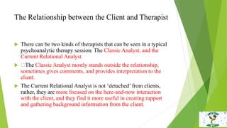 The Relationship between the Client and Therapist
 There can be two kinds of therapists that can be seen in a typical
psychoanalytic therapy session: The Classic Analyst, and the
Current Relational Analyst
 The Classic Analyst mostly stands outside the relationship,
sometimes gives comments, and provides interpretation to the
client.
 The Current Relational Analyst is not ‘detached’ from clients,
rather, they are more focused on the here-and-now interaction
with the client, and they find it more useful in creating rapport
and gathering background information from the client.
 