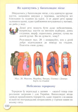 Як одягнутись у багатолюдне місце
Збираючись у багатолюдне місце, слід вдягнути зручне
взуття, заправити шнурки у черевики, застебнути всі
блискавки та ґудзики на одязі. А от дорогі речі краще
залишити вдома, адже грабіжники почуваються у натовпі,
як риба у воді.
Деякі речі можуть бути дуже небезпечними,
наприклад: взуття на високих підборах, довга
спідниця, шарф, парасолька, рюкзак, сумка на
довгій ручці. Як ви думаєте, чому?
Розгляньте мал. 28 і поміркуйте, хто з дітей
добре підготувався до походу на стадіон.
Поясніть свою думку.
Мал. 28. Максим, Марійка, Богдан, Оленка і Дмитро
йдуть на стадіон
Небезпека тероризму
Тероризм (у перекладі з латини — «жах») тепер став
реальною загрозою і для України. Багатолюдні місця
завжди приваблюють терористів, адже теракти з великою
кількістю постраждалих потрапляють у стрічки новин по
всьому світу.
100 — —
 