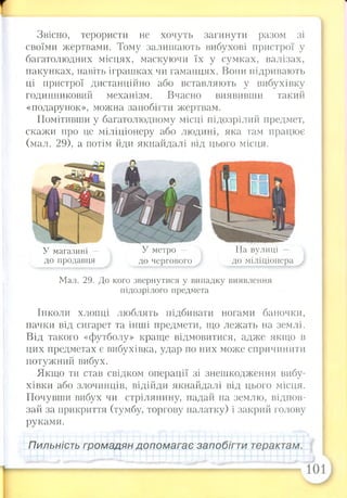 Звісно, терористи не хочуть загинути разом зі
своїми жертвами. Тому залишають вибухові пристрої у
багатолюдних місцях, маскуючи їх у сумках, валізах,
пакунках, навіть іграшках чи гаманцях. Вони підривають
ці пристрої дистанційно або вставляють у вибухівку
годинниковий механізм. Вчасно виявивши такий
«подарунок», можна запобігти жертвам.
Помітивши у багатолюдному місці підозрілий предмет,
скажи про це міліціонеру або людині, яка там працює
(мал. 29), а потім йди якнайдалі від цього місця.
У магазині —  У метро — На вулиці
до продавця до чергового до міліціонера
Мал. 29. До кого звернутися у випадку виявлення
підозрілого предмета
Інколи хлопці люблять підбивати ногами баночки,
пачки від сигарет та інші предмети, що лежать на землі.
Від такого «футболу» краще відмовитися, адже якщо в
цих предметах є вибухівка, удар по них може спричинити
потужний вибух.
Якщо ти став свідком операції зі знешкодження вибу­
хівки або злочинців, відійди якнайдалі від цього місця.
Почувши вибух чи стрілянину, падай на землю, відпов­
зай за прикриття (тумбу, торгову палатку) і закрий голову
руками.
Пильність громадян допомагає запобігти терактам.
 