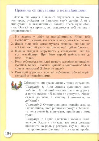 П р а в и л а с п іл к у в а н н я з н е з н а й о м ц я м и
104
Звісно, ти можеш вільно спілкуватися з двірником,
поштарем, сусідами чи батьками своїх друзів. А от у
спілкуванні з незнайомцями завжди треба бути обач­
ним. Ось кілька правил, які допоможуть тобі уникнути
неприємностей.
1. Не заходь у ліфт із незнайомцями. Якщо тебе
вмовляють, скажи, що чекаєш маму, яка йде слідом.
2. Якщо біля тебе загальмувала машина, відійди від
неї і не звертай уваги на пропозиції підійти ближче.
3. Щойно відчуєш незручність у спілкуванні, відійди
від незнайомця. При його спробі наблизитися до
тебе — тікай.
4. Коли тебе все ж схопили і тягнуть за собою, виривайся,
кусайся, бийся і щосили кричи: «Допоможіть! Мене
хочуть викрасти! Я його не знаю!»
5. Розказуй дорослим про всі небезпечні або підозрілі
ситуації з незнайомцями.
Обговоріть, як краще діяти у таких ситуаціях.
Ситуація 1. Біля Антона зупинився авто­
мобіль. Незнайомий чоловік запитав дорогу,
а потім сказав: «Я нічого не зрозумів. Може,
сядеш до мене в машину і покажеш, як
доїхати?»
Ситуація 2. Оксану зупинила незнайома жінка
і повідомила, що її рідним загрожує небезпека,
та вона може їх врятувати, принісши з дому
гроші.
Ситуація 3. Гарно вдягнений чоловік підій­
шов до Богдани і сказав, що вона ідеально
підходить на роль у рекламі, яку він знімає.
І запропонував дівчинці піти з ним на проби.
 