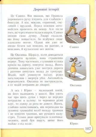 Дорожні історії
Це Сашко. Він вважав, що Правила
дорожнього руху існують для слабаків і
боягузів. А він, мовляв, спритний, смі­
ливий і прудкий. Перед кожним авто­
мобілем промчить як вихор. Але після
того, як через нього сталася аварія, Сашко
змінив свою думку. Лікарі сказали,
що йому пощастило, бо відбувся лише
зламаною ногою. Однак він уже не
зможе бігати так швидко, як раніше, а
можливо, й кульгатиме все життя.
Це Оксанка. Щоразу, коли доводиться
переходити вулицю, вона страшенно
нервує. Тому частенько, ступивши кілька
кроків на дорогу, повертає назад. Якось
дівчина завагалась уже посеред дороги
і раптово кинулась назад до тротуару.
Водій, щоб уникнути наїзду, різко
загальмував і звернув убік. Автомобіль
перекинувся. Оксанка не постраждала,
а от водій потрапив до лікарні.
А ось і Юрко маленький геній,
як його називають у школі. Він увесь
час про щось думає і через це нерідко
потрапляє в халепу: то черевики різні
взує, то ложку до рота не донесе. Якось,
глибоко замислившись, він переходив на
зупинці трамвайні колії позаду трамвая
і не помітив трамвая, що рухався назу­
стріч. Тільки диво врятувало хлопчика:
чоловік, який був поруч, витяг його
майже з-під коліс.
Сашко
Оксанка
Юрко
Г 107
 