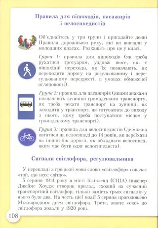 Правила для пішоходів, пасажирів
і велосипедистів
©
Об’єднайтесь у три групи і пригадайте деякі
Правила дорожнього руху, які ви вивчали у
молодших класах. Розкажіть про це у класі.
Група 1: правила для пішоходів (як треба
рухатися тротуаром, уздовж шосе, які є
пішохідні переходи, як їх позначають, як
переходити дорогу на регульованому і нере-
гульованому перехресті, в умовах обмеженої
оглядовості).
Група 2: правила для пасажирів (якими знаками
позначають зупинки громадського транспорту,
як треба чекати транспорт на зупинці, як
заходити у транспорт, як готуватися до виходу
з нього, кому треба поступатися місцем у
громадському транспорті).
Група 3: правила для велосипедистів (де можна
кататися на велосипеді до 14 років, як переїхати
на інший бік дороги, як обладнати велосипед,
яким має бути одяг велосипедиста).
Сигнали світлофора, регулювальника
У перекладі з грецької мови слово «світлофор» означає
«той, що несе світло».
5 серпня 1914 року в місті Клівленд (США) інженер
Джеймс Хоудж створив прилад, схожий на сучасний
транспортний світлофор, тільки замість трьох сигналів у
нього було два. На честь цієї події 5 серпня проголошено
Міжнародним днем світлофора. Третє, жовте «око» до
світлофора додали у 1920 році.
 