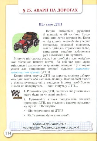 § 25. А В А РІЇ НА ДО РО ГАХ
Що таке ДТП
Перші автомобілі рухалися
зі швидкістю 20 км/год. Будь-
який кінь легко обганяв їх. Коли
ж під колеса автомобілів уперше
потрапили неуважні пішоходи,
газети здійняли страшенний галас,
вимагаючи негайно заборонити
рух автомобілів на вулицях.
Минуло півтораста років, і автомобілі стали невід’єм­
ною частиною нашого життя. За цей час вони дуже
змінилися і рухаються незрівнянно швидше. Це створює
умови для виникнення великої кількості дорожньо-
транспортних пригод (ДТП ).
Кожні шість секунд ДТП на дорогах планети забира­
ють одне життя або калічать людину. Щодня 3500 людей
у різних куточках світу виходять із дому, щоб більше
ніколи не повернутись — вони гинуть у ДТП...
1. Розкажіть про ДТП, свідками або учасниками
якого були ви чи ваші знайомі.
2. Прочитайте кілька повідомлень місцевої
преси про ДТП, що сталися у вашому населено­
му пункті. Обговоріть:
• Що спричинило ці ДТП?
• Як їх можна було уникнути?
Гэловна причина Д ТП —
порушення Правил дорожнього руху!
 