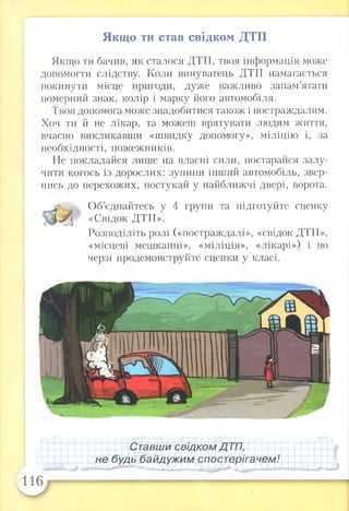 Якщо ти став свідком ДТП
Якщо ти бачив, як сталося ДТП, твоя інформація може
допомогти слідству. Коли винуватець ДТП намагається
покинути місце пригоди, дуже важливо запам’ятати
номерний знак, колір і марку його автомобіля.
Твоя допомога може знадобитися також і постраждалим.
Хоч ти й не лікар, та можеш врятувати людям життя,
вчасно викликавши «швидку допомогу», міліцію і, за
необхідності, пожежників.
Не покладайся лише на власні сили, постарайся залу­
чити когось із дорослих: зупини інший автомобіль, звер­
нись до перехожих, постукай у найближчі двері, ворота.
Об’єднайтесь у 4 групи та підготуйте сценку
«Свідок ДТП».
Розподіліть ролі («постраждалі», «свідок ДТП»,
«місцеві мешканці», «міліція», «лікарі») і по
черзі продемонструйте сценки у класі.
Ставши свідком ДТП,
не будь байдужим спостерігачем!
 