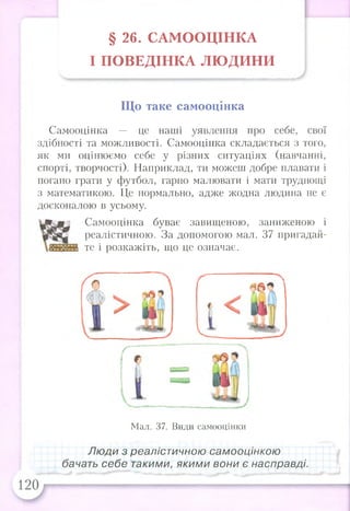 § 26. САМ ООЦІНКА
І П О ВЕД ІН К А ЛЮ ДИ Н И
Що таке самооцінка
Самооцінка — це наші уявлення про себе, свої
здібності та можливості. Самооцінка складається з того,
як ми оцінюємо себе у різних ситуаціях (навчанні,
спорті, творчості). Наприклад, ти можеш добре плавати і
погано грати у футбол, гарно малювати і мати труднощі
з математикою. Це нормально, адже жодна людина не є
досконалою в усьому.
Самооцінка буває завищеною, заниженою і
реалістичною. За допомогою мал. 37 пригадай­
те і розкажіть, що це означає.
Мал. 37. Види самооцінки
Лю ди з реалістичною самооцінкою
бачать себе такими, якими вони є насправді.
 