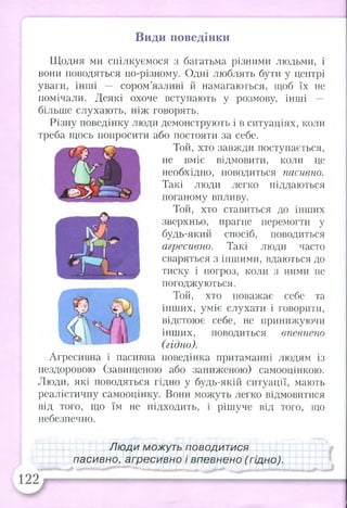 Види поведінки
Щодня ми спілкуємося з багатьма різними людьми, і
вони поводяться по-різному. Одні люблять бути у центрі
уваги, інші сором’язливі й намагаються, щоб їх не
помічали. Деякі охоче вступають у розмову, інші —
більше слухають, ніж говорять.
Різну поведінку люди демонструють і в ситуаціях, коли
треба щось попросити або постояти за себе.
Той, хто завжди поступається,
не вміє відмовити, коли це
необхідно, поводиться пасивно.
Такі люди легко піддаються
поганому впливу.
Той, хто ставиться до інших
зверхньо, прагне перемогти у
будь-який спосіб, поводиться
агресивно. Такі люди часто
сваряться з іншими, вдаються до
тиску і погроз, коли з ними не
погоджуються.
Той, хто поважає себе та
інших, уміє слухати і говорити,
відстоює себе, не принижуючи
інших, поводиться впевнено
(гідно).
Агресивна і пасивна поведінка притаманні людям із
нездоровою (завищеною або заниженою) самооцінкою.
Люди, які поводяться гідно у будь-якій ситуації, мають
реалістичну самооцінку. Вони можуть легко відмовитися
від того, що їм не підходить, і рішуче від того, що
небезпечно.
Л юди можуть поводитися
пасивно, агресивно і впевнено (гідно).
 