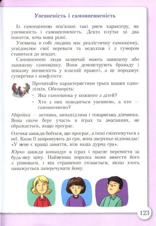 т
Упевненість і самовпевненість
Із самооцінкою пов’язані такі риси характеру, як
упевненість і самовпевненість. Дехто плутає ці два
поняття, хоча вони різні.
Упевнена в собі людина має реалістичну самооцінку,
усвідомлює свої переваги та недоліки і з гумором
ставиться до невдач.
Самовпевнені люди зазвичай мають завищену або
занижену самооцінку. Вони демонструють браваду і
показну впевненість у власній правоті, а це породжує
суперечки і конфлікти.
Прочитайте характеристики трьох ваших одно­
літків. Обговоріть:
• Яка самооцінка у кожного з дітей?
• Хто з них поводиться упевнено, а хто —
самовпевнено?
Марійка — активна, винахідлива і товариська дівчинка.
Вона охоче бере участь в іграх та змаганнях, не
ображається, якщо програє.
Оленка завжди боїться, що програє, а інші сміятимуться з
неї. Коли її запрошують до гри, вона зверхньо відповідає:
«У мене є кращі заняття, ніж ваша дурна гра».
Юрко завжди командує в іграх і прагне перемогти за
будь-яку ціну. Найменша поразка може вивести його
з рівноваги, і він страшенно гнівається, якщо хтось
наважується заперечувати йому.
 