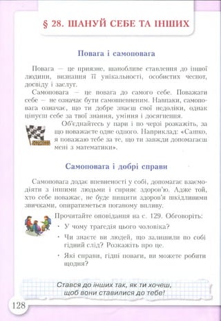 § 28. Ш АНУЙ СЕБЕ ТА ІНШ ИХ
Повага і самоповага
Повага — це приязне, шанобливе ставлення до іншої
людини, визнання її унікальності, особистих чеснот,
досвіду і заслуг.
Самоповага — це повага до самого себе. Поважати
себе — не означає бути самовпевненим. Навпаки, самопо­
вага означає, що ти добре знаєш свої недоліки, однак
цінуєш себе за твої знання, уміння і досягнення.
Об’єднайтесь у пари і по черзі розкажіть, за
що поважаєте одне одного. Наприклад: «Сашко,
я поважаю тебе за те, що ти завжди допомагаєш
мені з математики».
Самоповага і добрі справи
Самоповага додає впевненості у собі, допомагає взаємо­
діяти з іншими людьми і сприяє здоров’ю. Адже той,
хто себе поважає, не буде нищити здоров’я шкідливими
звичками, опиратиметься поганому впливу.
Прочитайте оповідання на с. 129. Обговоріть:
• У чому трагедія цього чоловіка?
• Чи знаєте ви людей, що залишили по собі
гідний слід? Розкажіть про це.
• Які справи, гідні поваги, ви можете робити
щодня?
Стався до інших так, як ти хочеш,
щоб вони ставилися до тебе!
128
 