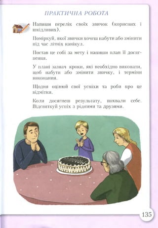 Напиши перелік своїх звичок (корисних і
шкідливих).
Поміркуй, якої звички хочеш набути або змінити
під час літніх канікул.
Постав це собі за мету і напиши план її досяг­
нення.
У плані зазнач кроки, які необхідно виконати,
щоб набути або змінити звичку, і терміни
виконання.
Щодня оцінюй свої успіхи та роби про це
відмітки.
Коли досягнеш результату, похвали себе.
Відсвяткуй успіх з рідними та друзями.
ПРАКТИЧНА РОБОТА
 