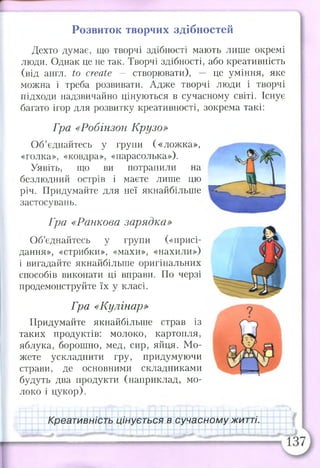 Розвиток творчих здібностей
Дехто думає, що творчі здібності мають лише окремі
люди. Однак це не так. Творчі здібності, або креативність
(від англ. to create — створювати), — це уміння, яке
можна і треба розвивати. Адже творчі люди і творчі
підходи надзвичайно цінуються в сучасному світі. Існує
багато ігор для розвитку креативності, зокрема такі:
Гра «Робінзон Крузо»
Об’єднайтесь у групи («ложка»,
«голка», «ковдра», «парасолька»).
Уявіть, що ви потрапили на
безлюдний острів і маєте лише цю
річ. Придумайте для неї якнайбільше
застосувань.
Гра «Ранкова зарядка»
Об’єднайтесь у групи («присі­
дання», «стрибки», «махи», «нахили»)
і вигадайте якнайбільше оригінальних
способів виконати ці вправи. По черзі
продемонструйте їх у класі.
Гра «Кулінар»
Придумайте якнайбільше страв із
таких продуктів: молоко, картопля,
яблука, борошно, мед, сир, яйця. Мо­
жете ускладнити гру, придумуючи
страви, де основними складниками
будуть два продукти (наприклад, мо­
локо і цукор).
Креативність цінується в сучасному житті.
 