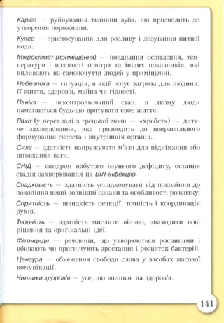 Карієс — руйнування тканини зуба, що призводить до
утворення порожнини.
Кулер — пристосування для розливу і дозування питної
води.
Мікроклімат (приміщення) —- поєднання освітлення, тем­
ператури і вологості повітря та інших показників, які
впливають на самопочуття людей у приміщенні.
Небезпека — ситуація, в якій існує загроза для людини:
її життя, здоров’я, майна чи гідності.
Паніка — неконтрольований стан, в якому люди
намагаються будь-що врятувати своє життя.
Рахіт (у перекладі з грецької мови — «хребет») дитя­
че захворювання, яке призводить до неправильного
формування скелета і внутрішніх органів.
Сила — здатність напружувати м’язи для піднімання або
штовхання ваги.
СНІД - синдром набутого імунного дефіциту, остання
стадія захворювання на ВІЛ-інфекцію.
Спадковість — здатність успадковувати від покоління до
покоління певні зовнішні ознаки та особливості розвитку.
Спритність — швидкість реакції, точність і координація
рухів.
Творчість — здатність мислити вільно, знаходити нові
рішення та оригінальні ідеї.
Фітонциди — речовини, що утворюються рослинами і
вбивають чи пригнічують зростання і розвиток бактерій.
Цензура — обмеження свободи слова у засобах масової
комунікації.
Чинники здоров’я — усе, що впливає на здоров’я.
 