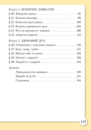 Розділ 4. БЕЗПЕЧНЕ ДОВКІЛЛЯ
§20. Наодинці вдома............................................................92
§21. Безпека ш коляра..........................................................96
§ 22. Безпечна прогулянка.................................................100
§23. Безпека дорожнього руху.........................................104
§ 24. Рух на перехресті, майдані..................................... 108
§25. Аварії на дорогах........................................................112
Розділ 5. ЗДОРОВИЙ ДУХ
§ 26. Самооцінка і поведінка людини..............................118
§27. Хочу, можу, треба.......................................................122
§ 28. Шануй себе та інш их................................................126
§ 29. Звички і здоров’я ....................................................... 130
§ ЗО. Творчість і здоров’я ....................................................134
Додатки
Матеріали для читання......................................... 139
Поради до § 19.............................................................141
Словничок..................................................................... 144
 