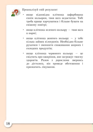 Проаналізуй свій результат:
• якщо відповідна клітинка зафарбована
синім кольором, твоя вага недостатня. Тобі
треба краще харчуватися і більше бувати на
свіжому повітрі;
• якщо клітинка зеленого кольору — твоя вага
в нормі;
• якщо клітинка жовтого кольору — у тебе
кілька зайвих кілограмів. Необхідно більше
рухатися і зменшити споживання жирних і
солодких продуктів;
• якщо клітинка червоного кольору — це
свідчить про ожиріння, яке загрожує твоєму
здоров’ю. Разом з дорослими звернись
до дієтолога, він проведе обстеження і
призначить лікування.
 