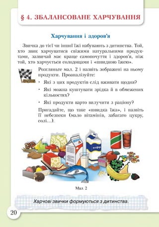 § 4. ЗБАЛАНСОВАНЕ ХАРЧУВАННЯ
Харчування і здоров’я
Звичка до тієї чи іншої їжі набувають з дитинства. Той,
хто звик харчуватися свіжими натуральними продук­
тами, зазвичай має краще самопочуття і здоров’я, ніж
той, хто харчується солодощами і «швидкою їжею».
Розгляньте мал. 2 і назвіть зображені на ньому
продукти. Проаналізуйте:
• Які з цих продуктів слід вживати щодня?
• Які можна куштувати зрідка й в обмежених
кількостях?
• Які продукти варто вилучити з раціону?
Пригадайте, що таке «швидка їжа», і назвіть
її небезпеки (мало вітамінів, забагато цукру,
солі...).
Мал. 2
Харчові звички формуються з дитинства.
20
у
 